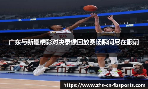 广东与新疆精彩对决录像回放赛场瞬间尽在眼前